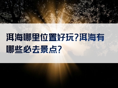 洱海哪里位置好玩？洱海有哪些必去景点？