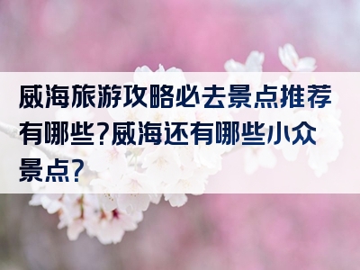 威海旅游攻略必去景点推荐有哪些？威海还有哪些小众景点？