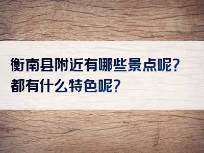 衡南县附近有哪些景点呢？都有什么特色呢？