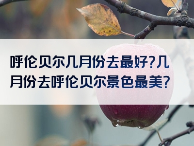 呼伦贝尔几月份去最好？几月份去呼伦贝尔景色最美？