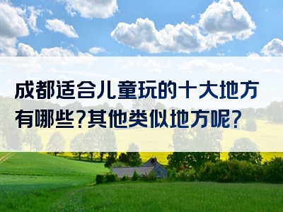 成都适合儿童玩的十大地方有哪些？其他类似地方呢？