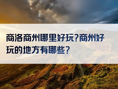 商洛商州哪里好玩？商州好玩的地方有哪些？