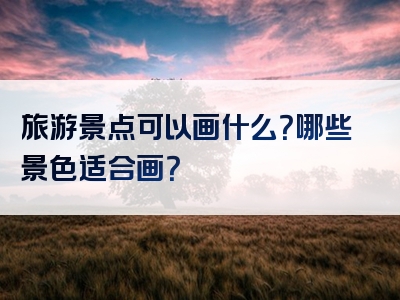旅游景点可以画什么？哪些景色适合画？