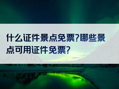 什么证件景点免票？哪些景点可用证件免票？