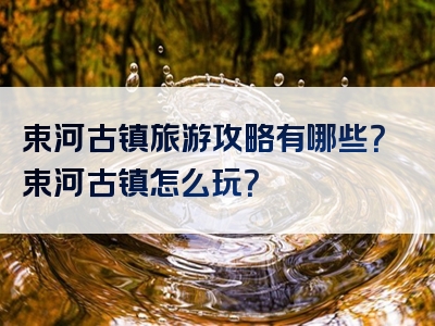 束河古镇旅游攻略有哪些？束河古镇怎么玩？