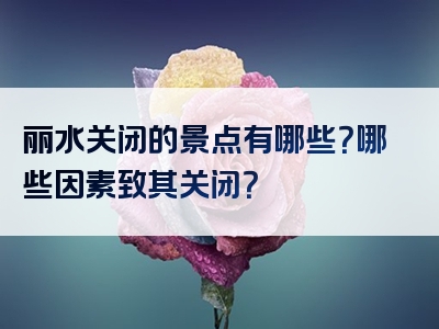 丽水关闭的景点有哪些？哪些因素致其关闭？