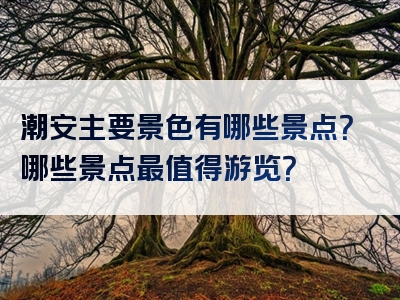 潮安主要景色有哪些景点？哪些景点最值得游览？