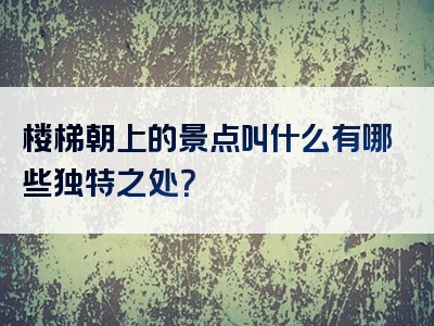 楼梯朝上的景点叫什么有哪些独特之处？