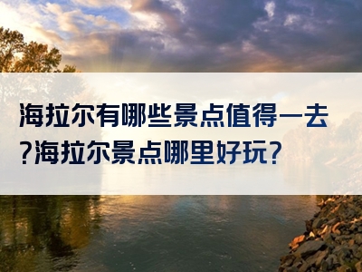 海拉尔有哪些景点值得一去？海拉尔景点哪里好玩？