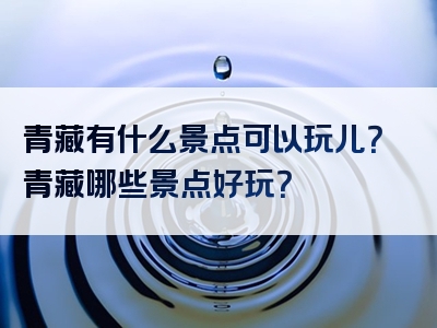 青藏有什么景点可以玩儿？青藏哪些景点好玩？