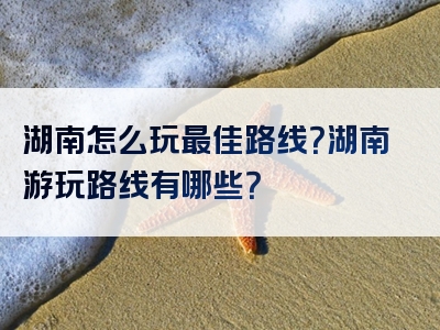 湖南怎么玩最佳路线？湖南游玩路线有哪些？