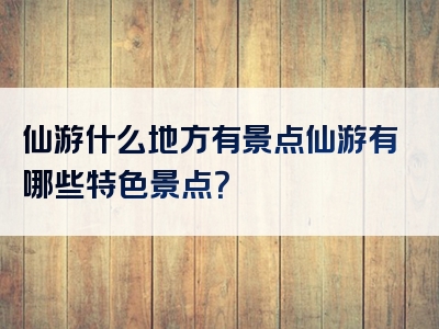 仙游什么地方有景点仙游有哪些特色景点？