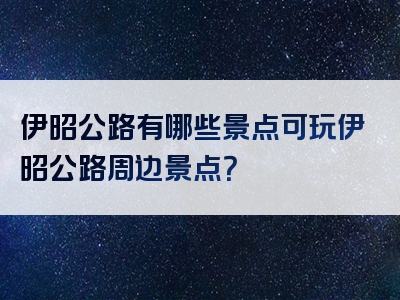 伊昭公路有哪些景点可玩伊昭公路周边景点？