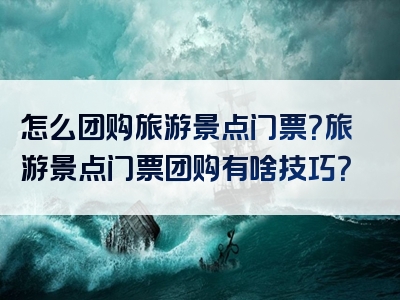 怎么团购旅游景点门票？旅游景点门票团购有啥技巧？