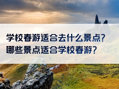 学校春游适合去什么景点？哪些景点适合学校春游？