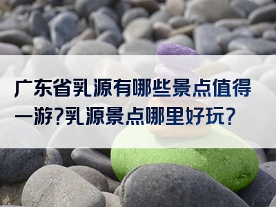 广东省乳源有哪些景点值得一游？乳源景点哪里好玩？