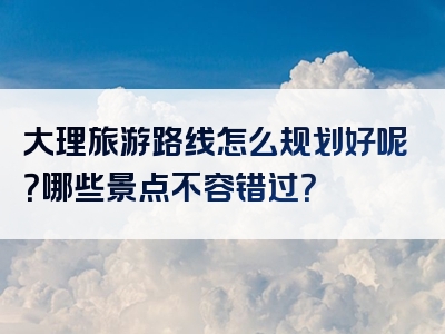 大理旅游路线怎么规划好呢？哪些景点不容错过？