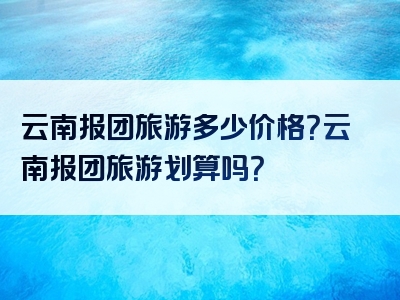 云南报团旅游多少价格？云南报团旅游划算吗？