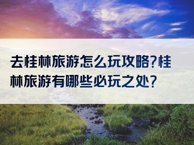 去桂林旅游怎么玩攻略？桂林旅游有哪些必玩之处？