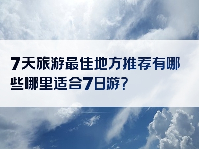 7天旅游最佳地方推荐有哪些哪里适合7日游？