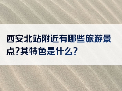 西安北站附近有哪些旅游景点？其特色是什么？