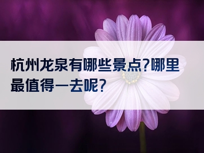 杭州龙泉有哪些景点？哪里最值得一去呢？