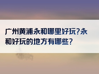 广州黄浦永和哪里好玩？永和好玩的地方有哪些？