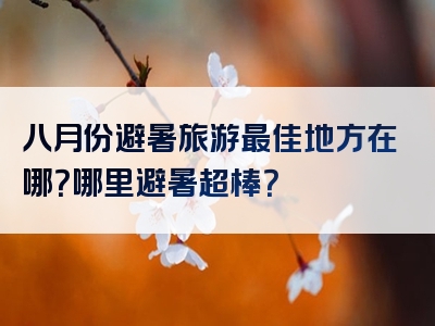 八月份避暑旅游最佳地方在哪？哪里避暑超棒？