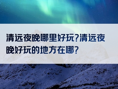 清远夜晚哪里好玩？清远夜晚好玩的地方在哪？