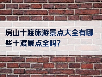 房山十渡旅游景点大全有哪些十渡景点全吗？