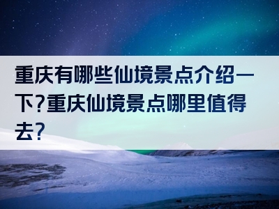 重庆有哪些仙境景点介绍一下？重庆仙境景点哪里值得去？