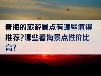 看海的旅游景点有哪些值得推荐？哪些看海景点性价比高？