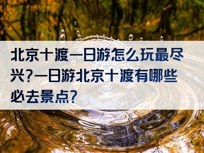 北京十渡一日游怎么玩最尽兴？一日游北京十渡有哪些必去景点？