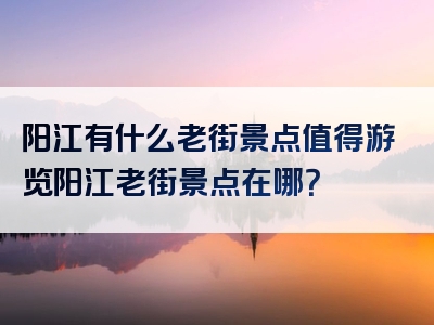 阳江有什么老街景点值得游览阳江老街景点在哪？