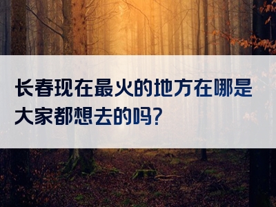 长春现在最火的地方在哪是大家都想去的吗？