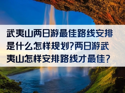 武夷山两日游最佳路线安排是什么怎样规划？两日游武夷山怎样安排路线才最佳？