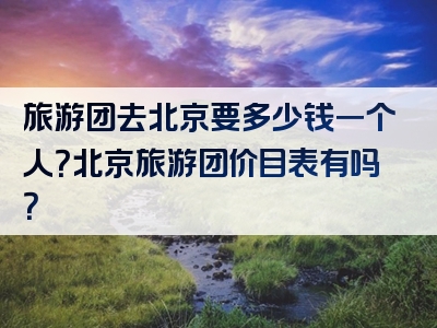 旅游团去北京要多少钱一个人？北京旅游团价目表有吗？