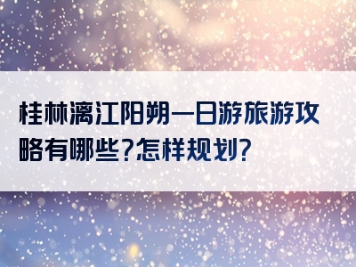 桂林漓江阳朔一日游旅游攻略有哪些？怎样规划？