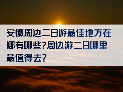 安徽周边二日游最佳地方在哪有哪些？周边游二日哪里最值得去？