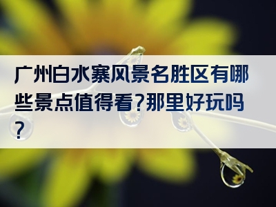 广州白水寨风景名胜区有哪些景点值得看？那里好玩吗？