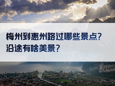 梅州到惠州路过哪些景点？沿途有啥美景？