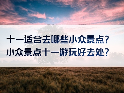 十一适合去哪些小众景点？小众景点十一游玩好去处？