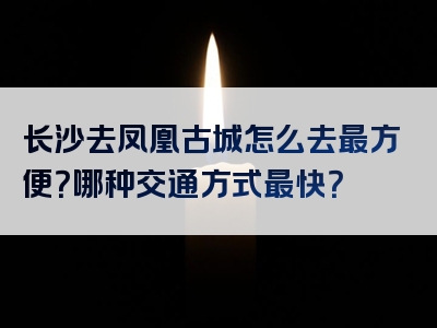 长沙去凤凰古城怎么去最方便？哪种交通方式最快？