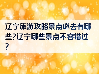 辽宁旅游攻略景点必去有哪些？辽宁哪些景点不容错过？