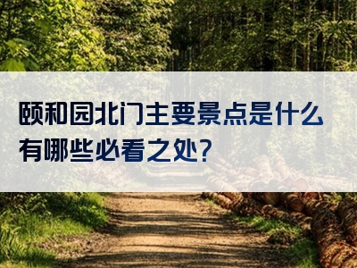 颐和园北门主要景点是什么有哪些必看之处？