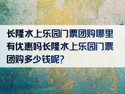 长隆水上乐园门票团购哪里有优惠吗长隆水上乐园门票团购多少钱呢?