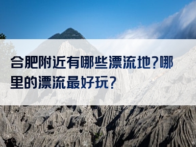 合肥附近有哪些漂流地？哪里的漂流最好玩？