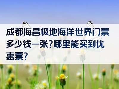 成都海昌极地海洋世界门票多少钱一张？哪里能买到优惠票？