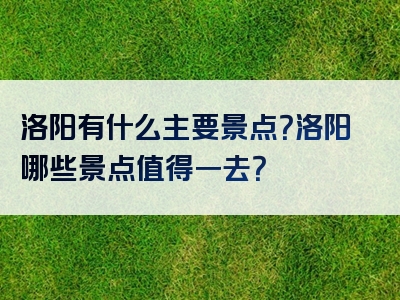 洛阳有什么主要景点？洛阳哪些景点值得一去？