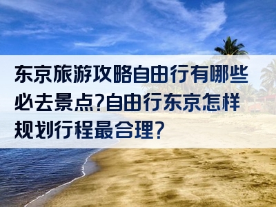 东京旅游攻略自由行有哪些必去景点？自由行东京怎样规划行程最合理？